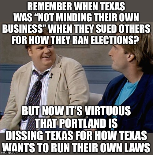 the left: nothing to see here! | REMEMBER WHEN TEXAS WAS “NOT MINDING THEIR OWN BUSINESS” WHEN THEY SUED OTHERS FOR HOW THEY RAN ELECTIONS? BUT NOW IT’S VIRTUOUS THAT PORTLAND IS DISSING TEXAS FOR HOW TEXAS WANTS TO RUN THEIR OWN LAWS | image tagged in remember when,contradiction,funny,politics,abortion,voter fraud | made w/ Imgflip meme maker