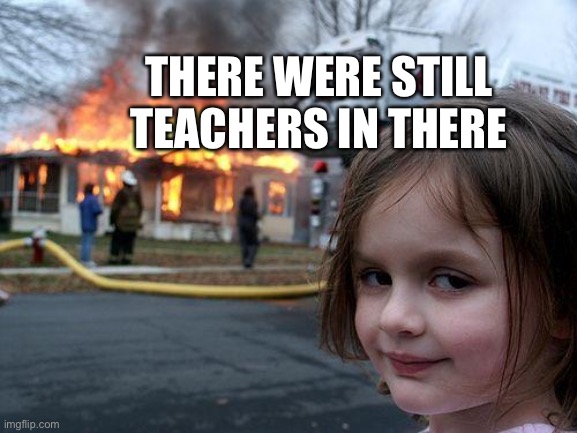 YESSSS | THERE WERE STILL TEACHERS IN THERE | image tagged in memes,disaster girl | made w/ Imgflip meme maker