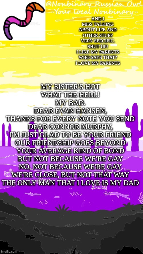 i love dear evan hansen | MY SISTER'S HOT
WHAT THE HELL!
MY BAD.
DEAR EVAN HANSEN,
THANKS FOR EVERY NOTE YOU SEND
DEAR CONNOR MURPHY,
I'M JUST GLAD TO BE YOUR FRIEND
OUR FRIENDSHIP GOES BEYOND
YOUR AVERAGE KIND OF BOND
BUT NOT BECAUSE WE'RE GAY
NO, NOT BECAUSE WE'RE GAY
WE'RE CLOSE, BUT NOT THAT WAY
THE ONLY MAN THAT I LOVE IS MY DAD; AND I MISS TALKING ABOUT LIFE AND OTHER STUFF
VERY SPECIFIC.
SHUT UP!
I LIKE MY PARENTS
WHO SAYS THAT?
I LOVE MY PARENTS | image tagged in hehehehe thanks bubonic | made w/ Imgflip meme maker