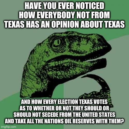 Philosoraptor Meme | HAVE YOU EVER NOTICED HOW EVERYBODY NOT FROM TEXAS HAS AN OPINION ABOUT TEXAS; AND HOW EVERY ELECTION TEXAS VOTES AS TO WHETHER OR NOT THEY SHOULD OR SHOULD NOT SECEDE FROM THE UNITED STATES AND TAKE ALL THE NATIONS OIL RESERVES WITH THEM? | image tagged in memes,philosoraptor | made w/ Imgflip meme maker