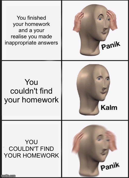 Not good | You finished your homework and a your realise you made inappropriate answers; You couldn't find your homework; YOU COULDN'T FIND YOUR HOMEWORK | image tagged in memes,panik kalm panik,funny,funny memes,homework | made w/ Imgflip meme maker