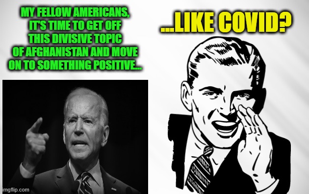 Amid Falling Approval Numbers, Biden To Address Nation on Covid | ...LIKE COVID? MY FELLOW AMERICANS, IT'S TIME TO GET OFF THIS DIVISIVE TOPIC OF AFGHANISTAN AND MOVE ON TO SOMETHING POSITIVE... | image tagged in joe biden,afghanistan,covid | made w/ Imgflip meme maker
