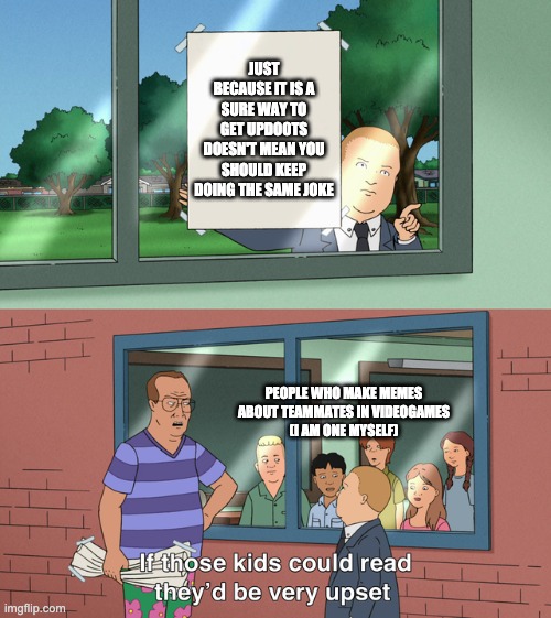 If those kids could read they'd be very upset | JUST BECAUSE IT IS A SURE WAY TO GET UPDOOTS DOESN'T MEAN YOU SHOULD KEEP DOING THE SAME JOKE; PEOPLE WHO MAKE MEMES ABOUT TEAMMATES IN VIDEOGAMES
(I AM ONE MYSELF) | image tagged in if those kids could read they'd be very upset | made w/ Imgflip meme maker