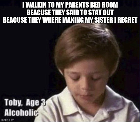Toby Age 3 Alcoholic | I WALKIN TO MY PARENTS BED ROOM BEACUSE THEY SAID TO STAY OUT BEACUSE THEY WHERE MAKING MY SISTER I REGRET | image tagged in toby age 3 alcoholic | made w/ Imgflip meme maker
