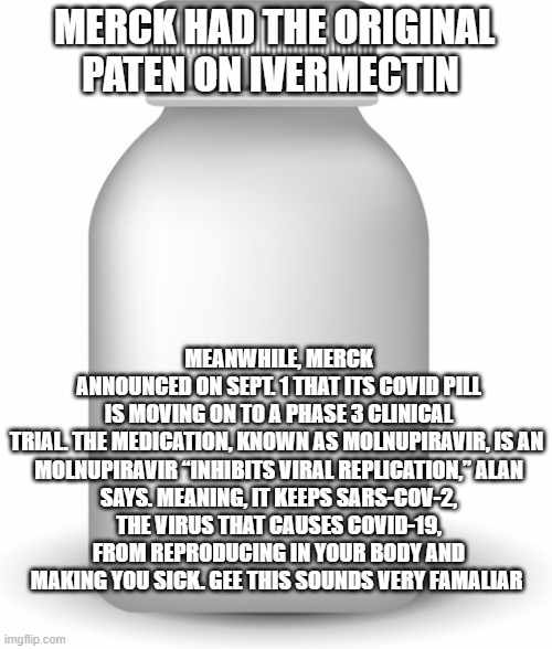 JUST a Coincidence of course | MERCK HAD THE ORIGINAL PATEN ON IVERMECTIN; MEANWHILE, MERCK ANNOUNCED ON SEPT. 1 THAT ITS COVID PILL IS MOVING ON TO A PHASE 3 CLINICAL TRIAL. THE MEDICATION, KNOWN AS MOLNUPIRAVIR, IS AN 

MOLNUPIRAVIR “INHIBITS VIRAL REPLICATION,” ALAN SAYS. MEANING, IT KEEPS SARS-COV-2, THE VIRUS THAT CAUSES COVID-19, FROM REPRODUCING IN YOUR BODY AND MAKING YOU SICK. GEE THIS SOUNDS VERY FAMALIAR | made w/ Imgflip meme maker