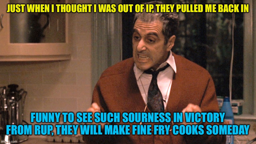 if you’re really this traumatized by Pepe party or old users, there’s a therapist stream and a backbone you might want to grow | JUST WHEN I THOUGHT I WAS OUT OF IP, THEY PULLED ME BACK IN; FUNNY TO SEE SUCH SOURNESS IN VICTORY FROM RUP, THEY WILL MAKE FINE FRY COOKS SOMEDAY | image tagged in they pull me back in godfather,ip stream are sissy betas,afk presidency | made w/ Imgflip meme maker