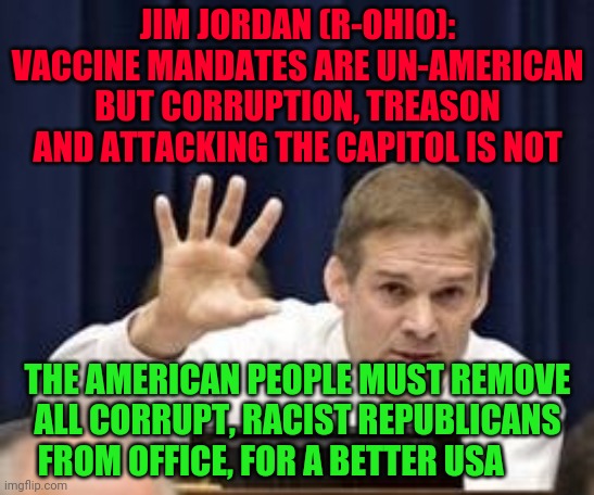 Jim Jordan | JIM JORDAN (R-OHIO):
VACCINE MANDATES ARE UN-AMERICAN BUT CORRUPTION, TREASON AND ATTACKING THE CAPITOL IS NOT; THE AMERICAN PEOPLE MUST REMOVE ALL CORRUPT, RACIST REPUBLICANS FROM OFFICE, FOR A BETTER USA | image tagged in jim jordan | made w/ Imgflip meme maker