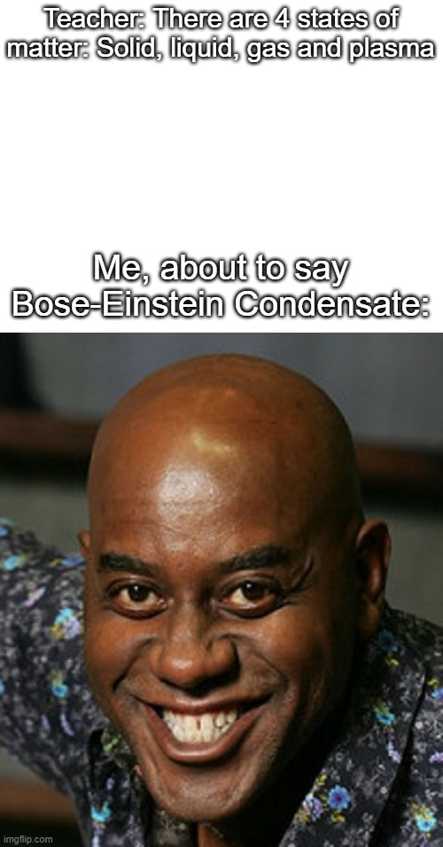 Yes, it's a thing | Teacher: There are 4 states of matter: Solid, liquid, gas and plasma; Me, about to say Bose-Einstein Condensate: | image tagged in blank white template,smiling black guy | made w/ Imgflip meme maker