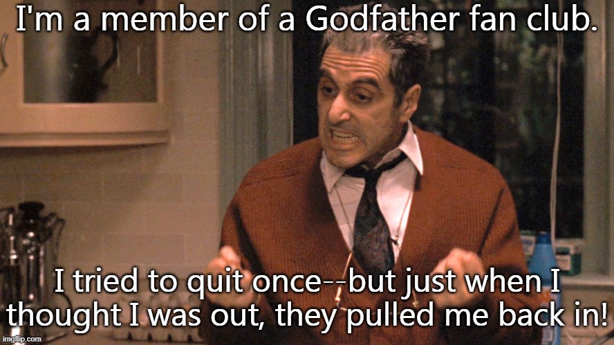 They made me an offer I couldn't refuse. |  I'm a member of a Godfather fan club. I tried to quit once--but just when I
thought I was out, they pulled me back in! | image tagged in they pull me back in godfather,pop culture,joke | made w/ Imgflip meme maker
