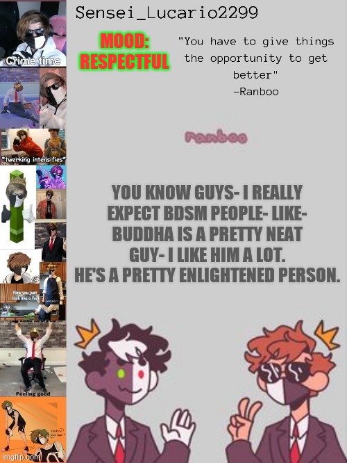 Im not Buddhist though- but if I wasn't my religion I would be Buddhist. | MOOD:
RESPECTFUL; YOU KNOW GUYS- I REALLY EXPECT BDSM PEOPLE- LIKE-
BUDDHA IS A PRETTY NEAT GUY- I LIKE HIM A LOT.
HE'S A PRETTY ENLIGHTENED PERSON. | image tagged in ranboo temp thanks nro | made w/ Imgflip meme maker