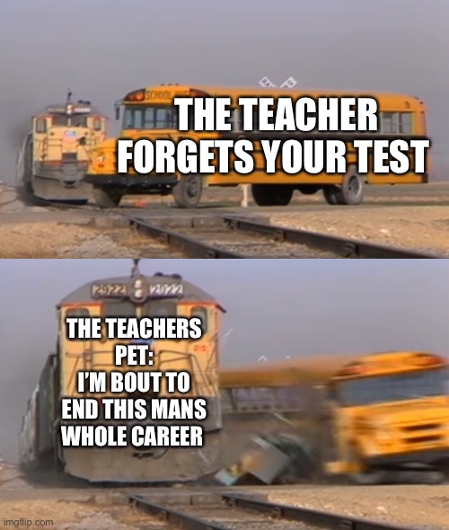When the teacher forgets homework | THE TEACHER FORGETS YOUR TEST; THE TEACHERS PET: I’M BOUT TO END THIS MANS WHOLE CAREER | image tagged in a train hitting a school bus | made w/ Imgflip meme maker
