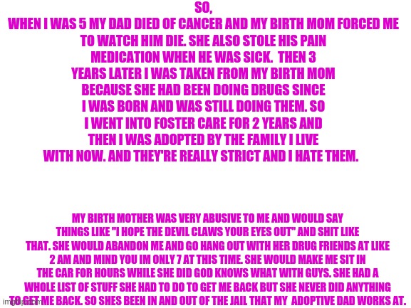 yay me... | SO,
WHEN I WAS 5 MY DAD DIED OF CANCER AND MY BIRTH MOM FORCED ME TO WATCH HIM DIE. SHE ALSO STOLE HIS PAIN MEDICATION WHEN HE WAS SICK.  THEN 3 YEARS LATER I WAS TAKEN FROM MY BIRTH MOM BECAUSE SHE HAD BEEN DOING DRUGS SINCE I WAS BORN AND WAS STILL DOING THEM. SO I WENT INTO FOSTER CARE FOR 2 YEARS AND THEN I WAS ADOPTED BY THE FAMILY I LIVE WITH NOW. AND THEY'RE REALLY STRICT AND I HATE THEM. MY BIRTH MOTHER WAS VERY ABUSIVE TO ME AND WOULD SAY THINGS LIKE "I HOPE THE DEVIL CLAWS YOUR EYES OUT" AND SHIT LIKE THAT. SHE WOULD ABANDON ME AND GO HANG OUT WITH HER DRUG FRIENDS AT LIKE 2 AM AND MIND YOU IM ONLY 7 AT THIS TIME. SHE WOULD MAKE ME SIT IN THE CAR FOR HOURS WHILE SHE DID GOD KNOWS WHAT WITH GUYS. SHE HAD A WHOLE LIST OF STUFF SHE HAD TO DO TO GET ME BACK BUT SHE NEVER DID ANYTHING TO GET ME BACK. SO SHES BEEN IN AND OUT OF THE JAIL THAT MY  ADOPTIVE DAD WORKS AT. | image tagged in blank white template | made w/ Imgflip meme maker