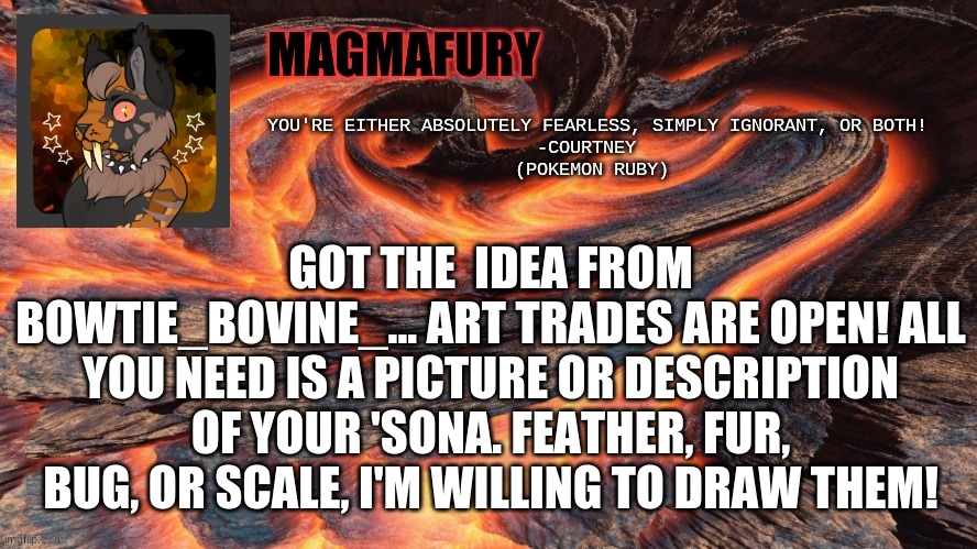 Please comment if you wish to participate. | GOT THE  IDEA FROM BOWTIE_BOVINE_... ART TRADES ARE OPEN! ALL YOU NEED IS A PICTURE OR DESCRIPTION OF YOUR 'SONA. FEATHER, FUR, BUG, OR SCALE, I'M WILLING TO DRAW THEM! | image tagged in magmafury announcement template | made w/ Imgflip meme maker