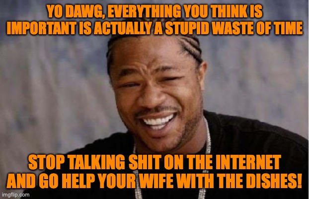 Yo Dawg Heard You Meme | YO DAWG, EVERYTHING YOU THINK IS IMPORTANT IS ACTUALLY A STUPID WASTE OF TIME STOP TALKING SHIT ON THE INTERNET AND GO HELP YOUR WIFE WITH T | image tagged in memes,yo dawg heard you | made w/ Imgflip meme maker