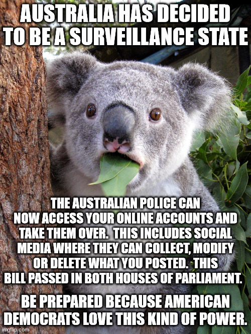 Obama tried 3 times to get a bill through Congress that would allow people to rat out their neighbors to Obama. | AUSTRALIA HAS DECIDED TO BE A SURVEILLANCE STATE; THE AUSTRALIAN POLICE CAN NOW ACCESS YOUR ONLINE ACCOUNTS AND TAKE THEM OVER.  THIS INCLUDES SOCIAL MEDIA WHERE THEY CAN COLLECT, MODIFY OR DELETE WHAT YOU POSTED.  THIS BILL PASSED IN BOTH HOUSES OF PARLIAMENT. BE PREPARED BECAUSE AMERICAN DEMOCRATS LOVE THIS KIND OF POWER. | image tagged in australia goes mental,surveilance state,no privacy,no freedom | made w/ Imgflip meme maker