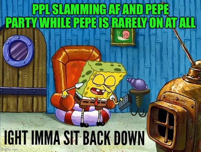 Ight Imma sit back down | PPL SLAMMING AF AND PEPE PARTY WHILE PEPE IS RARELY ON AT ALL | image tagged in ight imma sit back down | made w/ Imgflip meme maker
