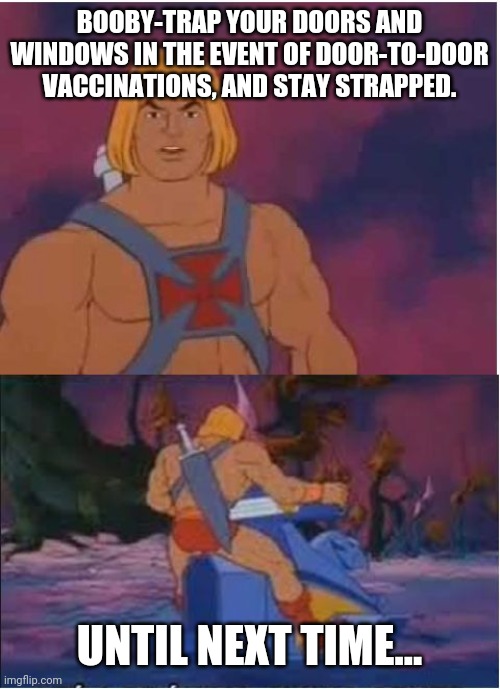 Booby-Trapped | BOOBY-TRAP YOUR DOORS AND WINDOWS IN THE EVENT OF DOOR-TO-DOOR VACCINATIONS, AND STAY STRAPPED. UNTIL NEXT TIME... | image tagged in he-man,booby,trap,vax,antivax,covid | made w/ Imgflip meme maker