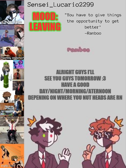 and if your not a nut head I guess this message wasn't directed towards you. | MOOD: LEAVING; ALRIGHT GUYS I'LL SEE YOU GUYS TOMORROW :3
HAVE A GOOD DAY/NIGHT/MORNING/ATERNOON
DEPENING ON WHERE YOU NUT HEADS ARE RN | image tagged in ranboo temp thanks nro | made w/ Imgflip meme maker
