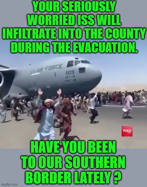 yep | YOUR SERIOUSLY WORRIED ISS WILL INFILTRATE INTO THE COUNTY DURING THE EVACUATION. HAVE YOU BEEN TO OUR SOUTHERN BORDER LATELY ? | image tagged in democrats,open borders,fascism | made w/ Imgflip meme maker