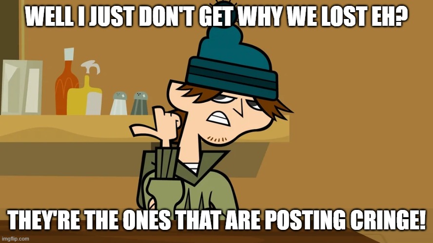 Posting cringe | WELL I JUST DON'T GET WHY WE LOST EH? THEY'RE THE ONES THAT ARE POSTING CRINGE! | image tagged in sexist remarks,cringe | made w/ Imgflip meme maker