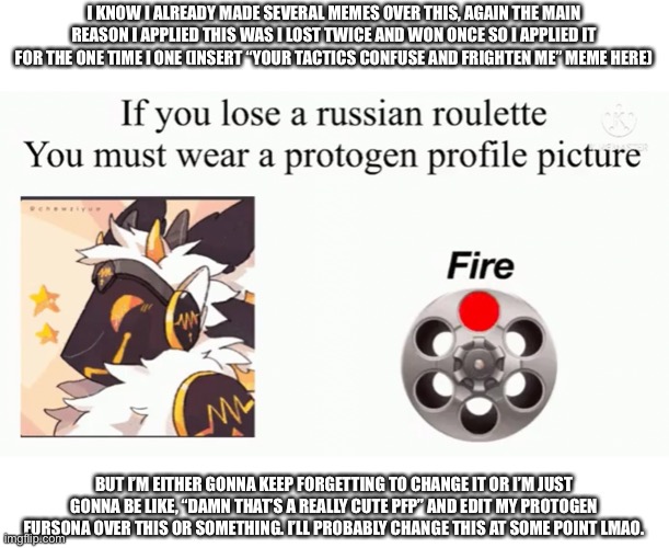 Reddit PFP Russian Roulette | I KNOW I ALREADY MADE SEVERAL MEMES OVER THIS, AGAIN THE MAIN REASON I APPLIED THIS WAS I LOST TWICE AND WON ONCE SO I APPLIED IT FOR THE ONE TIME I ONE (INSERT “YOUR TACTICS CONFUSE AND FRIGHTEN ME” MEME HERE); BUT I’M EITHER GONNA KEEP FORGETTING TO CHANGE IT OR I’M JUST GONNA BE LIKE, “DAMN THAT’S A REALLY CUTE PFP” AND EDIT MY PROTOGEN FURSONA OVER THIS OR SOMETHING. I’LL PROBABLY CHANGE THIS AT SOME POINT LMAO. | made w/ Imgflip meme maker