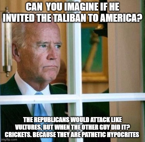 Sad Joe Biden | CAN  YOU IMAGINE IF HE INVITED THE TALIBAN TO AMERICA? THE REPUBLICANS WOULD ATTACK LIKE VULTURES, BUT WHEN THE OTHER GUY DID IT? CRICKETS. BECAUSE THEY ARE PATHETIC HYPOCRITES | image tagged in sad joe biden | made w/ Imgflip meme maker