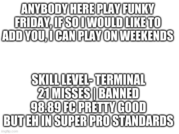 my roblox user is in the comments | ANYBODY HERE PLAY FUNKY FRIDAY, IF SO I WOULD LIKE TO ADD YOU, I CAN PLAY ON WEEKENDS; SKILL LEVEL- TERMINAL 21 MISSES | BANNED 98.89 FC PRETTY GOOD BUT EH IN SUPER PRO STANDARDS | image tagged in blank white template | made w/ Imgflip meme maker