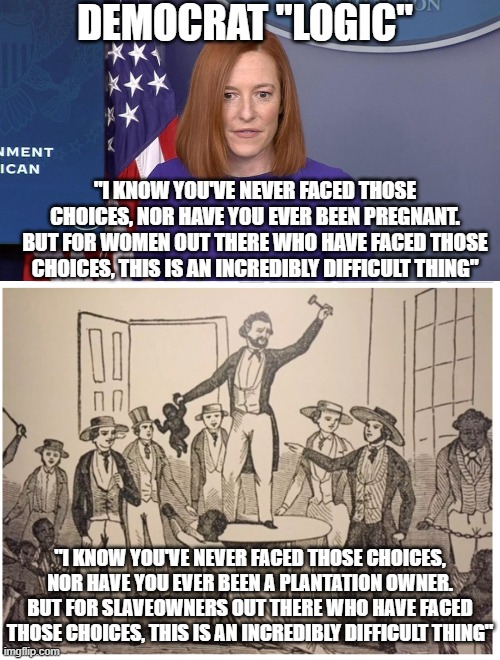 DEMOCRAT "LOGIC"; "I KNOW YOU'VE NEVER FACED THOSE CHOICES, NOR HAVE YOU EVER BEEN PREGNANT. BUT FOR WOMEN OUT THERE WHO HAVE FACED THOSE CHOICES, THIS IS AN INCREDIBLY DIFFICULT THING"; "I KNOW YOU'VE NEVER FACED THOSE CHOICES, NOR HAVE YOU EVER BEEN A PLANTATION OWNER. BUT FOR SLAVEOWNERS OUT THERE WHO HAVE FACED THOSE CHOICES, THIS IS AN INCREDIBLY DIFFICULT THING" | image tagged in jen psaki | made w/ Imgflip meme maker