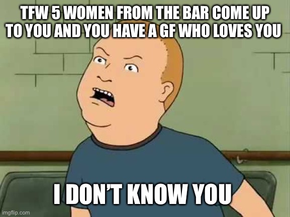 King Of The Hill - Bobby - That's My Purse I Don't Know You |  TFW 5 WOMEN FROM THE BAR COME UP TO YOU AND YOU HAVE A GF WHO LOVES YOU; I DON’T KNOW YOU | image tagged in king of the hill - bobby - that's my purse i don't know you | made w/ Imgflip meme maker