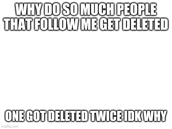 Blank White Template | WHY DO SO MUCH PEOPLE THAT FOLLOW ME GET DELETED; ONE GOT DELETED TWICE IDK WHY | image tagged in blank white template | made w/ Imgflip meme maker