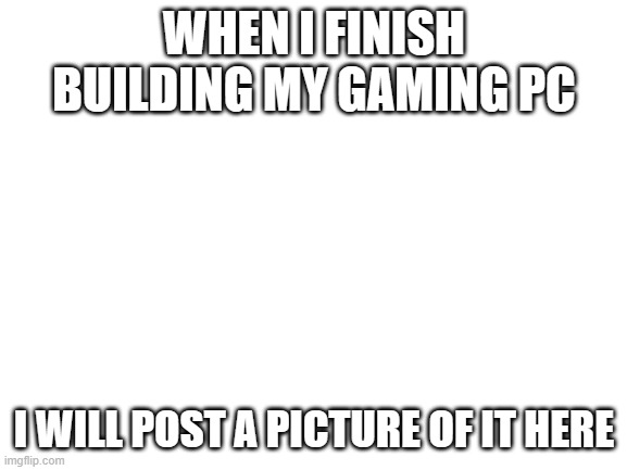 it's gonna look awesome | WHEN I FINISH BUILDING MY GAMING PC; I WILL POST A PICTURE OF IT HERE | image tagged in blank white template | made w/ Imgflip meme maker