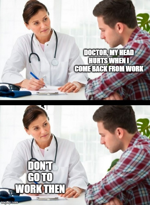 very helpful doctor | DOCTOR, MY HEAD HURTS WHEN I COME BACK FROM WORK; DON'T GO TO WORK THEN | image tagged in doctor and patient | made w/ Imgflip meme maker