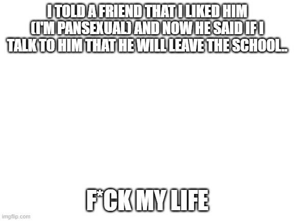 My friend and I | I TOLD A FRIEND THAT I LIKED HIM (I'M PANSEXUAL) AND NOW HE SAID IF I TALK TO HIM THAT HE WILL LEAVE THE SCHOOL.. F*CK MY LIFE | image tagged in blank white template,lgbtq,sad,oof | made w/ Imgflip meme maker