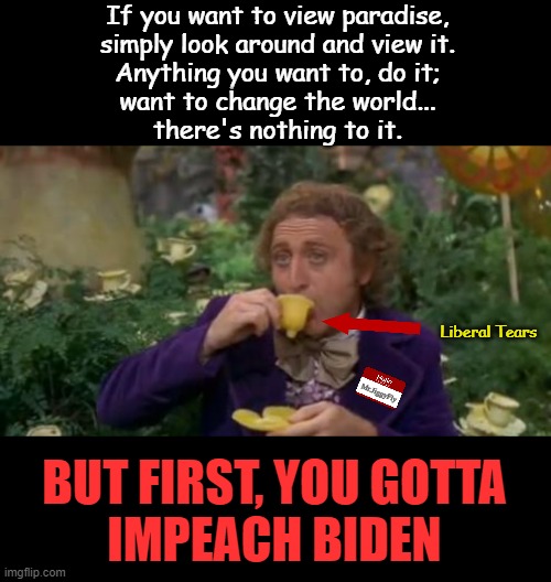 Biden gotsta go. | If you want to view paradise,
simply look around and view it.
Anything you want to, do it;
want to change the world...
there's nothing to it. Liberal Tears; Mr.JiggyFly; BUT FIRST, YOU GOTTA
IMPEACH BIDEN | image tagged in willy wonka drinking tea,joe biden,afghanistan,inflation,open borders,msm lies | made w/ Imgflip meme maker