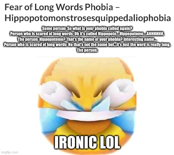  Some person: So what is your phobia called again?
Person who is scared of long words: Oh it's called Hippopoto....Hippopotomo....AHHHHHH.
The person: Hippopotomo? That's the name of your phobia? Interesting name...
Person who is scared of long words: No that's not the name but...it's just the word is really long.
The person:; IRONIC LOL | image tagged in blank white template | made w/ Imgflip meme maker