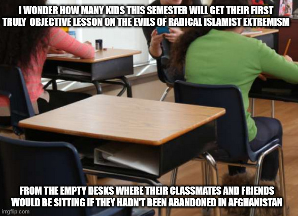 Hopefully they will come home safe and sound, and soon | I WONDER HOW MANY KIDS THIS SEMESTER WILL GET THEIR FIRST TRULY  OBJECTIVE LESSON ON THE EVILS OF RADICAL ISLAMIST EXTREMISM; FROM THE EMPTY DESKS WHERE THEIR CLASSMATES AND FRIENDS WOULD BE SITTING IF THEY HADN'T BEEN ABANDONED IN AFGHANISTAN | image tagged in bless you | made w/ Imgflip meme maker