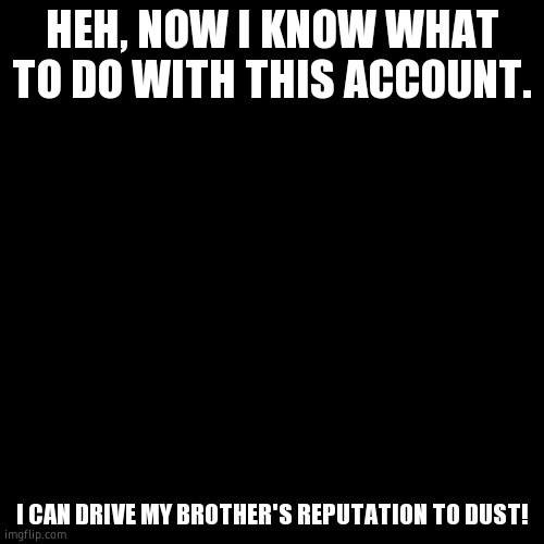 Blank Transparent Square | HEH, NOW I KNOW WHAT TO DO WITH THIS ACCOUNT. I CAN DRIVE MY BROTHER'S REPUTATION TO DUST! | image tagged in memes,blank transparent square | made w/ Imgflip meme maker