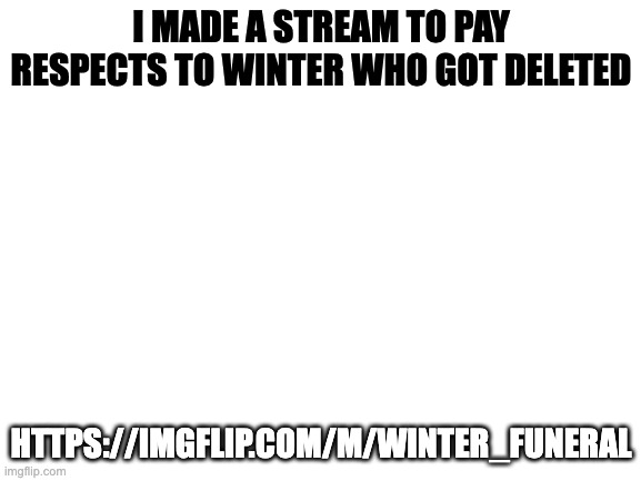 Blank White Template | I MADE A STREAM TO PAY RESPECTS TO WINTER WHO GOT DELETED; HTTPS://IMGFLIP.COM/M/WINTER_FUNERAL | image tagged in blank white template | made w/ Imgflip meme maker
