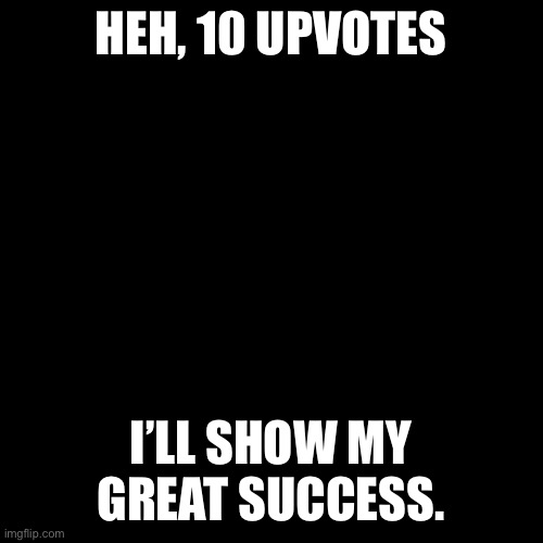 Blank Transparent Square | HEH, 10 UPVOTES; I’LL SHOW MY GREAT SUCCESS. | image tagged in memes,blank transparent square | made w/ Imgflip meme maker
