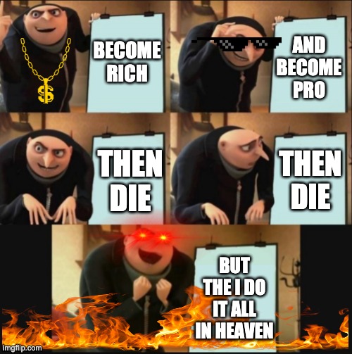 5 panel gru meme | BECOME RICH; AND BECOME PRO; THEN DIE; THEN DIE; BUT THE I DO IT ALL IN HEAVEN | image tagged in 5 panel gru meme | made w/ Imgflip meme maker