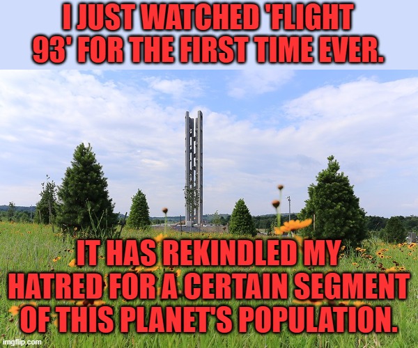 There, I said it. Call it what you will. | I JUST WATCHED 'FLIGHT 93' FOR THE FIRST TIME EVER. IT HAS REKINDLED MY HATRED FOR A CERTAIN SEGMENT OF THIS PLANET'S POPULATION. | image tagged in flight 93 national memorial | made w/ Imgflip meme maker