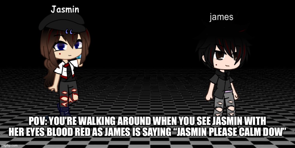 I’m out of ideas human/demon/vampire oc’s allowed gacha characters/picrew with animal ears and stuff are allowed to but no oth k | POV: YOU’RE WALKING AROUND WHEN YOU SEE JASMIN WITH HER EYES BLOOD RED AS JAMES IS SAYING “JASMIN PLEASE CALM DOW” | image tagged in jasmin and james | made w/ Imgflip meme maker