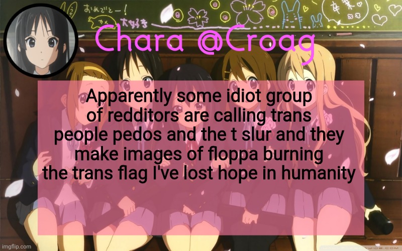Chara's K-on temp | Apparently some idiot group of redditors are calling trans people pedos and the t slur and they make images of floppa burning the trans flag I've lost hope in humanity | image tagged in chara's k-on temp | made w/ Imgflip meme maker
