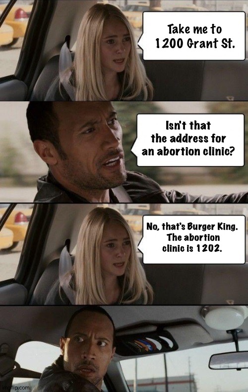 Fooling the tattletales | Take me to 1200 Grant St. Isn't that the address for an abortion clinic? No, that's Burger King.

 The abortion clinic is 1202. | image tagged in rock driving longer | made w/ Imgflip meme maker