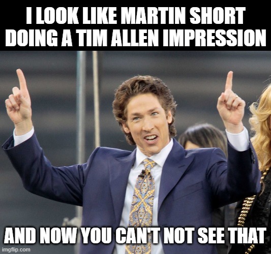 Joel Olsteen | I LOOK LIKE MARTIN SHORT DOING A TIM ALLEN IMPRESSION; AND NOW YOU CAN'T NOT SEE THAT | image tagged in joel olsteen | made w/ Imgflip meme maker