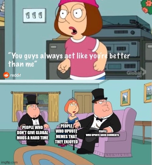 You Guys always act like you're better than me | PEOPLE WHO UPVOTE GOOD COMMENTS; PEOPLE WHO DON'T GIVE GLOBAL MODS A HARD TIME; PEOPLE WHO UPVOTE MEMES THAT THEY ENJOYED | image tagged in you guys always act like you're better than me | made w/ Imgflip meme maker