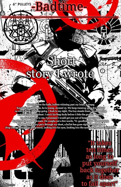 E | Short story I wrote; We run down the halls, bullets whizzing past my head. A young boy runs alongside me, he is young. Around 15. We keep running, guns fire behind us with a bang. We keep going. I look to my right, The boy stands there, blood seeping out of a hole in his chest. I catch his limp body before it hits the ground, “Jeremy no, don’t do this to me, I promised I would get you out of here. I promised I would protect you!” I scream. He coughs out a few words, “G- goodbye Tim.” He goes limp. Dead. I feel a sharp pain through my chest, a bullet has gone right through me. I drop Jeremy and fall to the ground, looking into his eyes, looking into the eyes of a boy who I had failed. | image tagged in hunger games announcement | made w/ Imgflip meme maker