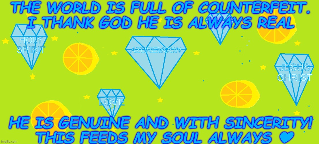 THE REAL SHINES ABOVE ALL | THE WORLD IS FULL OF COUNTERFEIT. I THANK GOD HE IS ALWAYS REAL; HOLY SPIRIT; AZUREMOON; JESUS CHRIST; LOVE; HE IS GENUINE AND WITH SINCERITY! 
THIS FEEDS MY SOUL ALWAYS ❤ | image tagged in world,reality,jesus christ,god,real life,souls | made w/ Imgflip meme maker