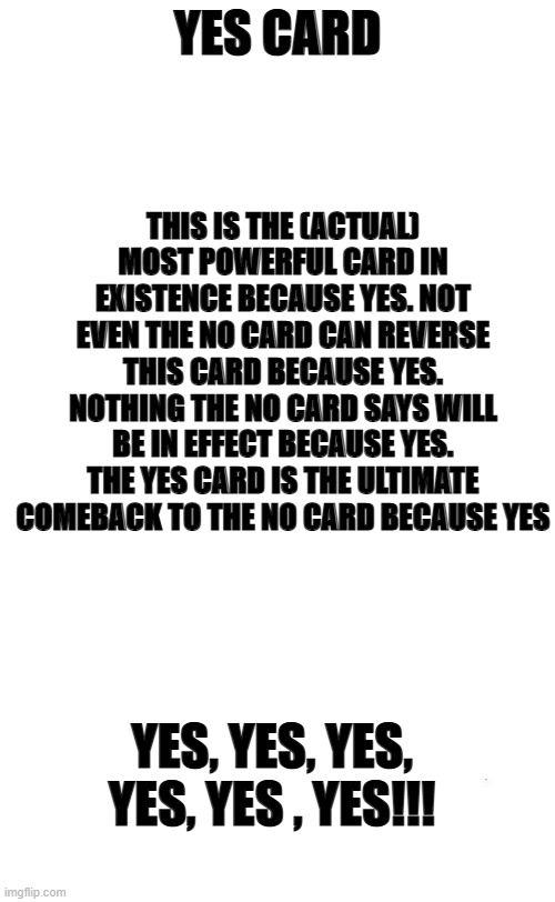 my version of the Yes card | THIS IS THE (ACTUAL) MOST POWERFUL CARD IN EXISTENCE BECAUSE YES. NOT EVEN THE NO CARD CAN REVERSE THIS CARD BECAUSE YES. NOTHING THE NO CARD SAYS WILL BE IN EFFECT BECAUSE YES. THE YES CARD IS THE ULTIMATE COMEBACK TO THE NO CARD BECAUSE YES; YES CARD; YES, YES, YES, YES, YES , YES!!! | image tagged in plain white tall | made w/ Imgflip meme maker