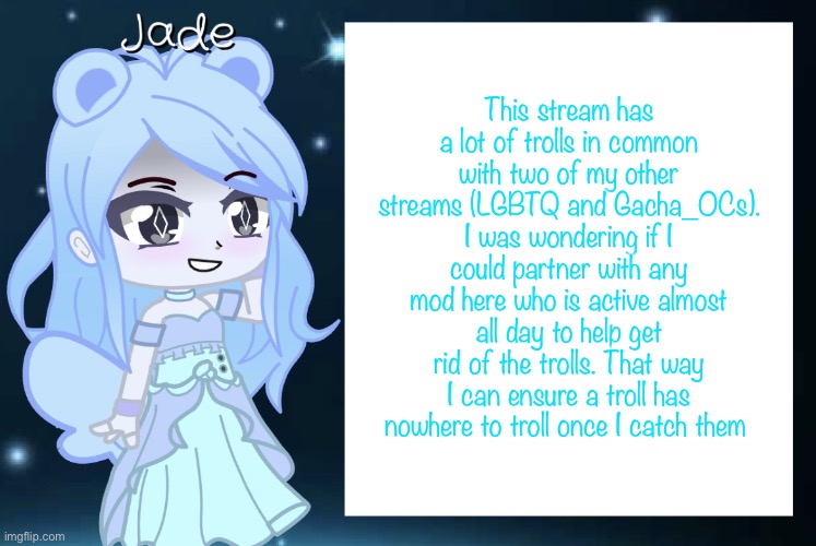 Having mod would be even better, but I understand that since I am not a furry that probably won’t happen | This stream has a lot of trolls in common with two of my other streams (LGBTQ and Gacha_OCs). I was wondering if I could partner with any mod here who is active almost all day to help get rid of the trolls. That way I can ensure a troll has nowhere to troll once I catch them | image tagged in jade s gacha template | made w/ Imgflip meme maker